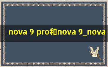 nova 9 pro和nova 9_nova 9 pro和nova 9的参数